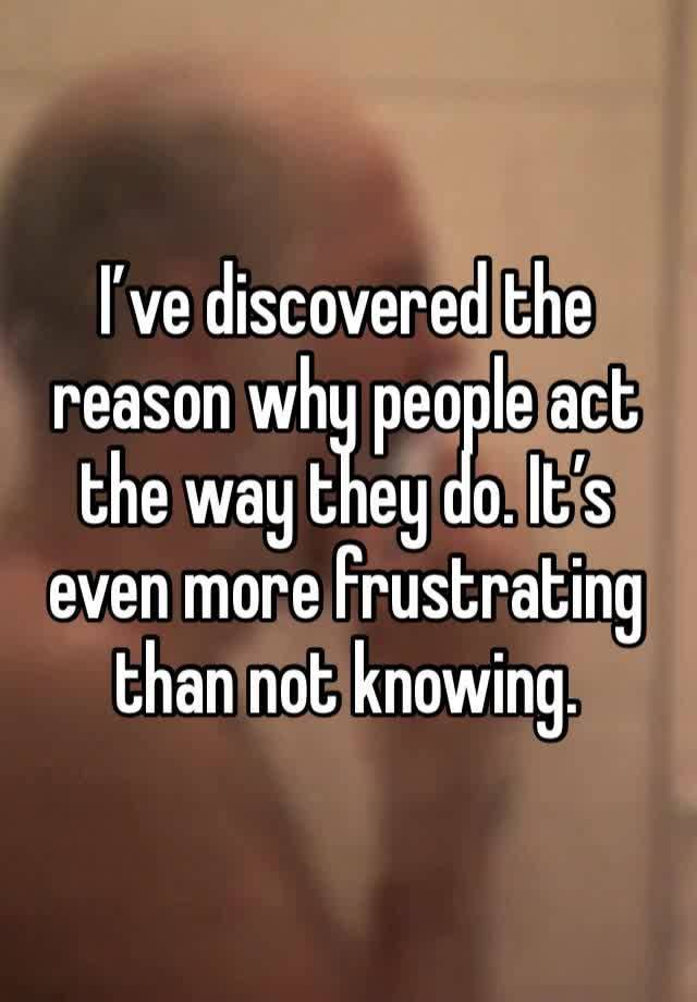 I’ve discovered the reason why people act the way they do. It’s even more frustrating than not knowing. 