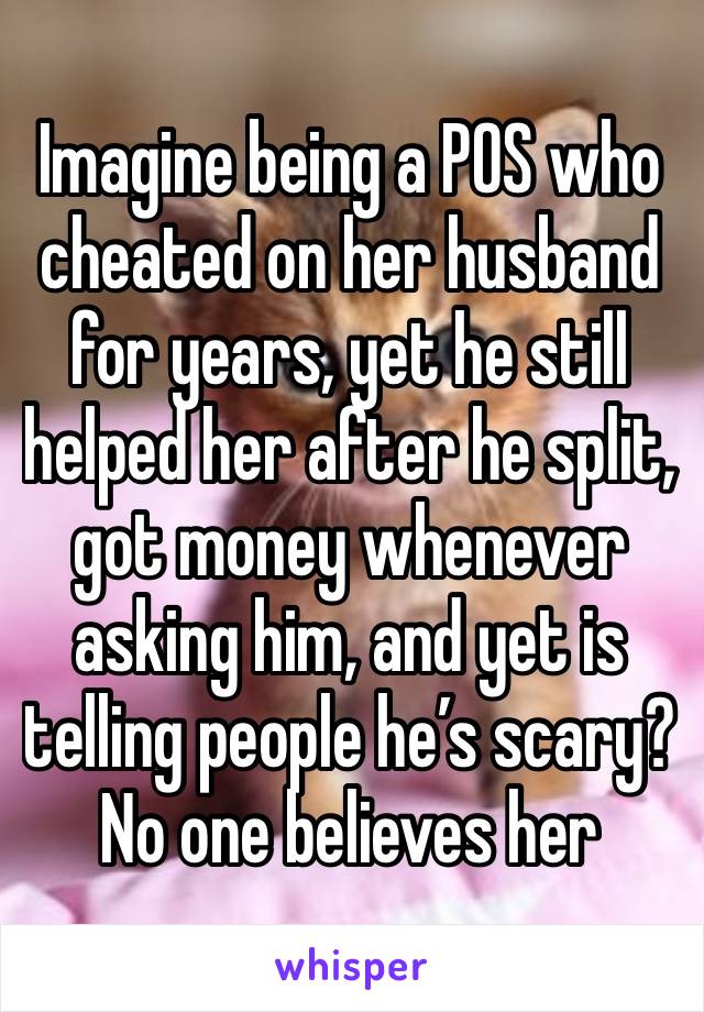 Imagine being a POS who cheated on her husband for years, yet he still helped her after he split, got money whenever asking him, and yet is telling people he’s scary? No one believes her