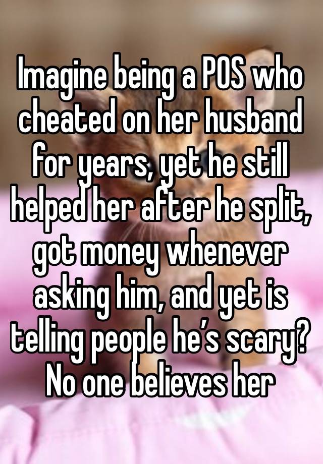 Imagine being a POS who cheated on her husband for years, yet he still helped her after he split, got money whenever asking him, and yet is telling people he’s scary? No one believes her