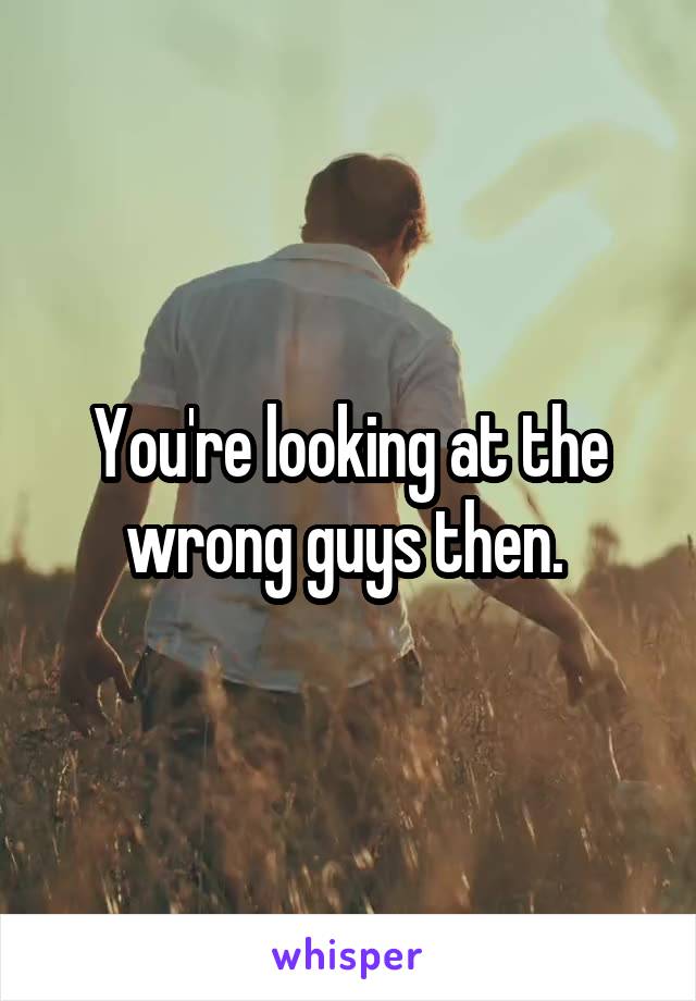 You're looking at the wrong guys then. 