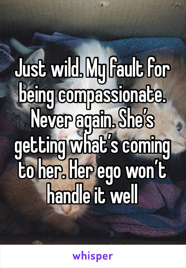 Just wild. My fault for being compassionate. Never again. She’s getting what’s coming to her. Her ego won’t handle it well