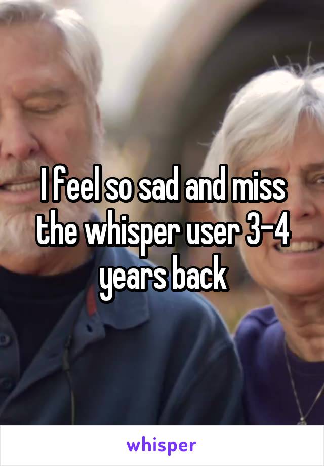 I feel so sad and miss the whisper user 3-4 years back