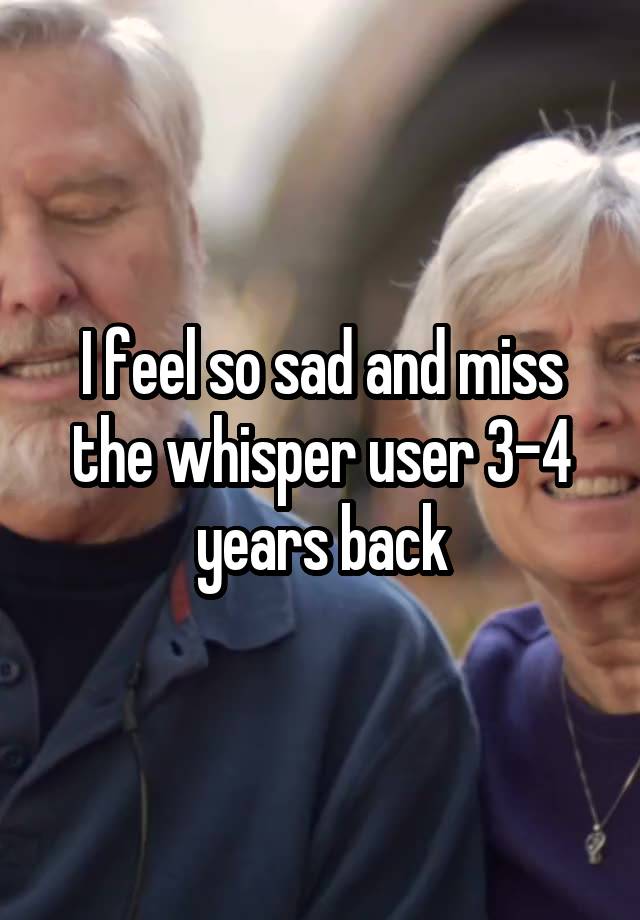 I feel so sad and miss the whisper user 3-4 years back