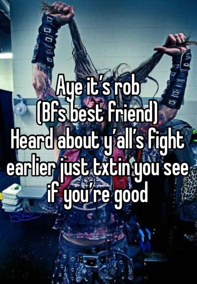 Aye it’s rob 
(Bfs best friend)
Heard about y’all’s fight earlier just txtin you see if you’re good 