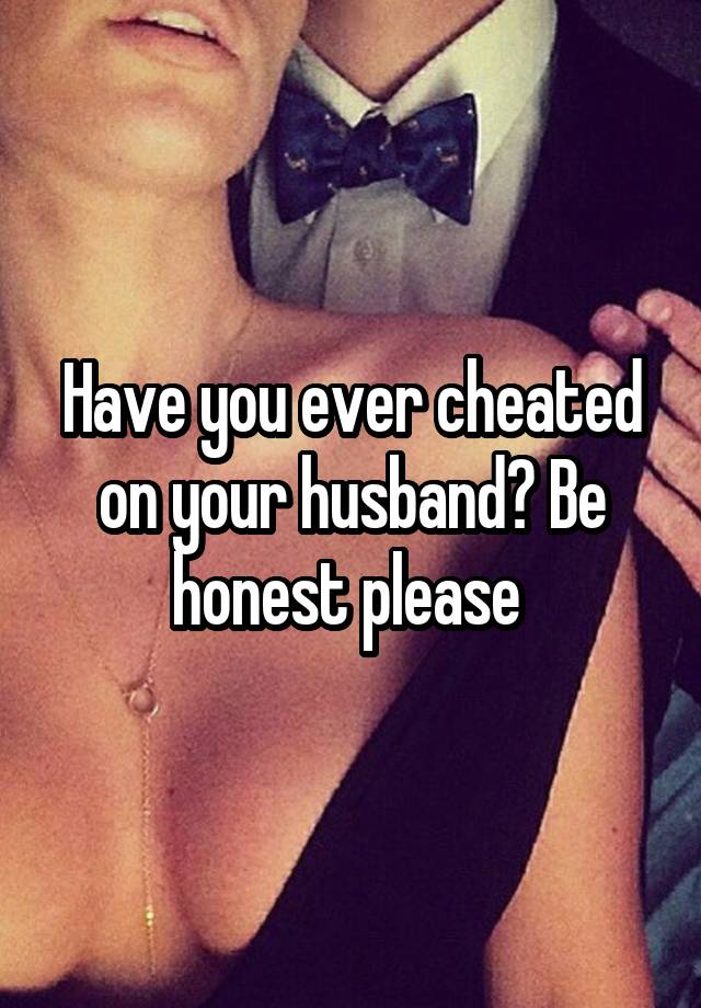 Have you ever cheated on your husband? Be honest please 