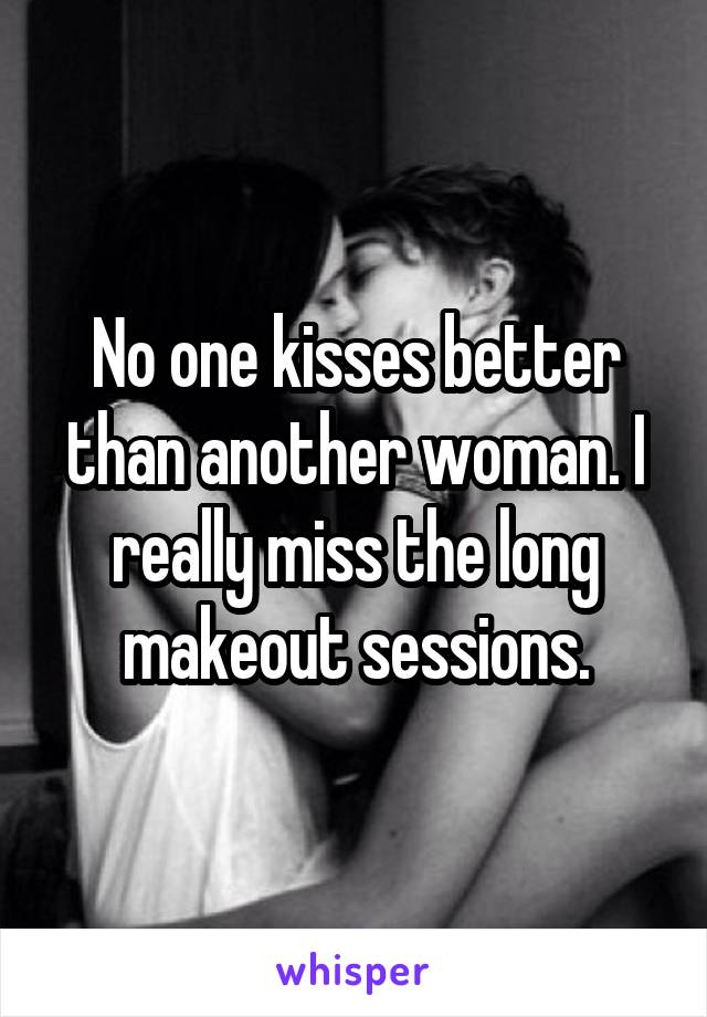 No one kisses better than another woman. I really miss the long makeout sessions.