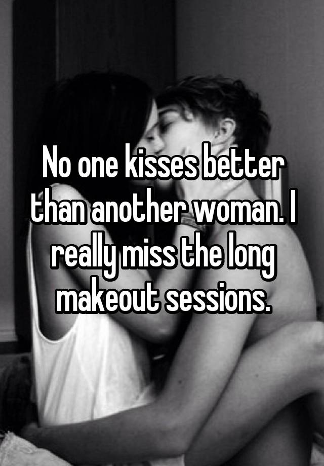 No one kisses better than another woman. I really miss the long makeout sessions.