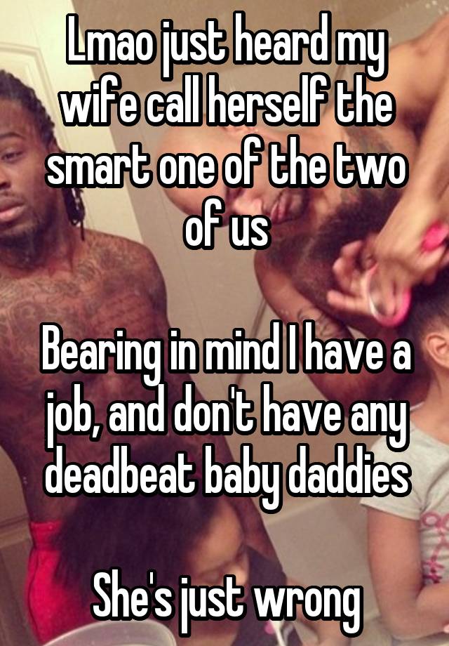 Lmao just heard my wife call herself the smart one of the two of us

Bearing in mind I have a job, and don't have any deadbeat baby daddies

She's just wrong