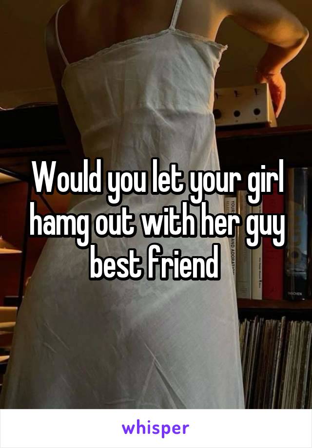 Would you let your girl hamg out with her guy best friend 