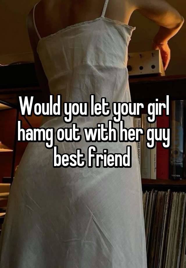 Would you let your girl hamg out with her guy best friend 