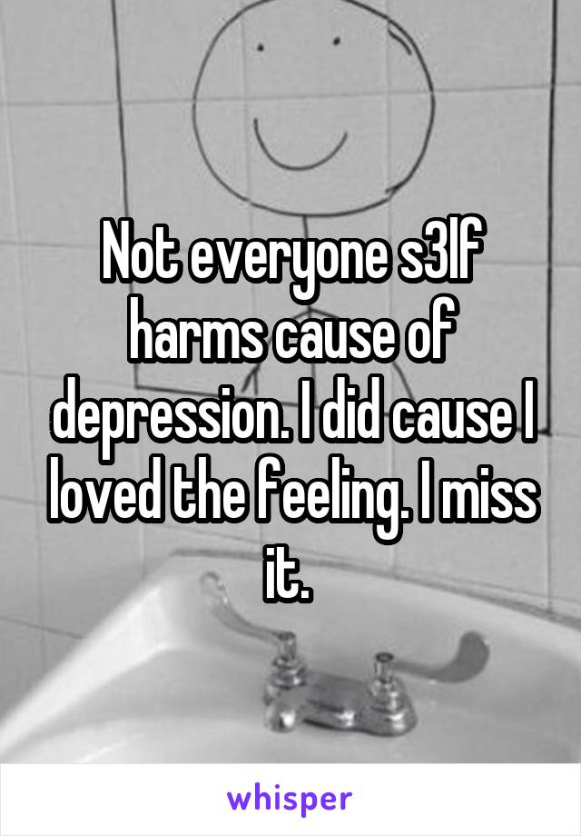 Not everyone s3lf harms cause of depression. I did cause I loved the feeling. I miss it. 