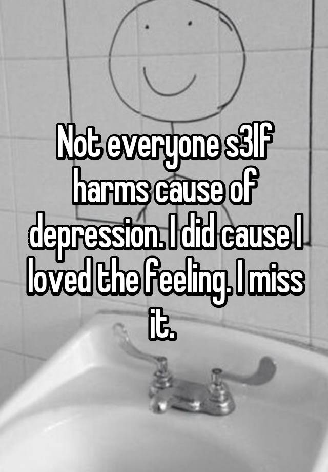 Not everyone s3lf harms cause of depression. I did cause I loved the feeling. I miss it. 