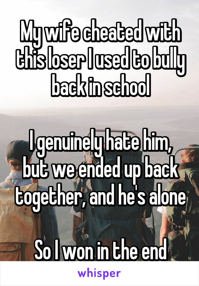 My wife cheated with this loser I used to bully back in school

I genuinely hate him, but we ended up back together, and he's alone

So I won in the end