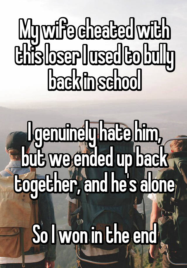 My wife cheated with this loser I used to bully back in school

I genuinely hate him, but we ended up back together, and he's alone

So I won in the end