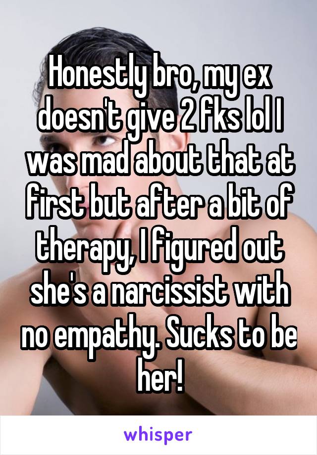 Honestly bro, my ex doesn't give 2 fks lol I was mad about that at first but after a bit of therapy, I figured out she's a narcissist with no empathy. Sucks to be her!