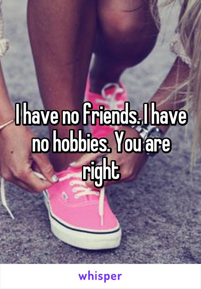 I have no friends. I have no hobbies. You are right