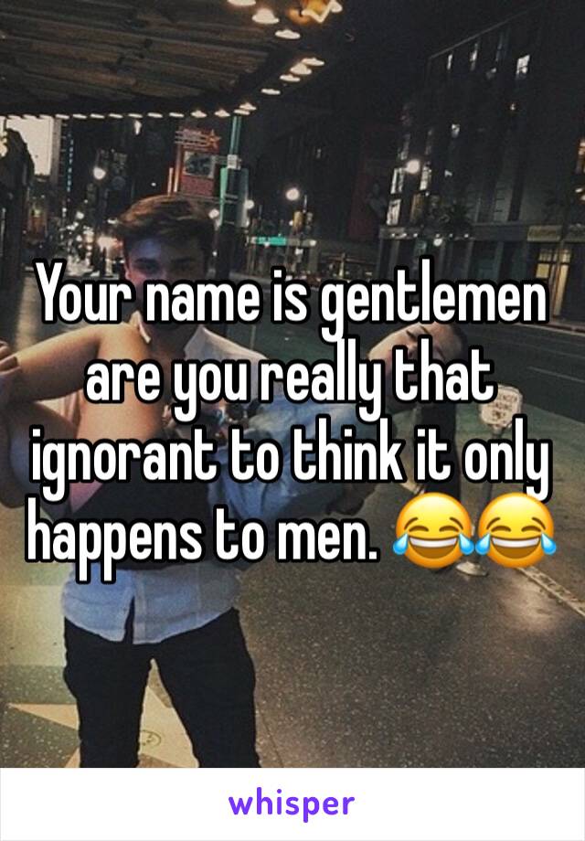 Your name is gentlemen are you really that ignorant to think it only happens to men. 😂😂