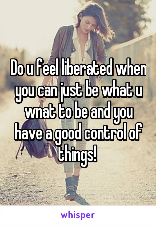 Do u feel liberated when you can just be what u wnat to be and you have a good control of things! 