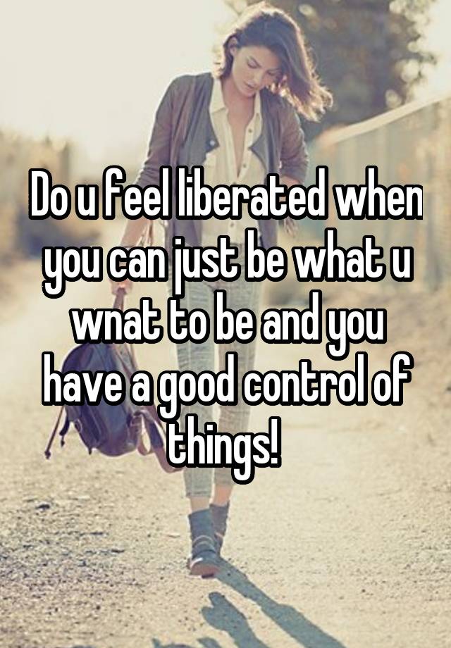 Do u feel liberated when you can just be what u wnat to be and you have a good control of things! 