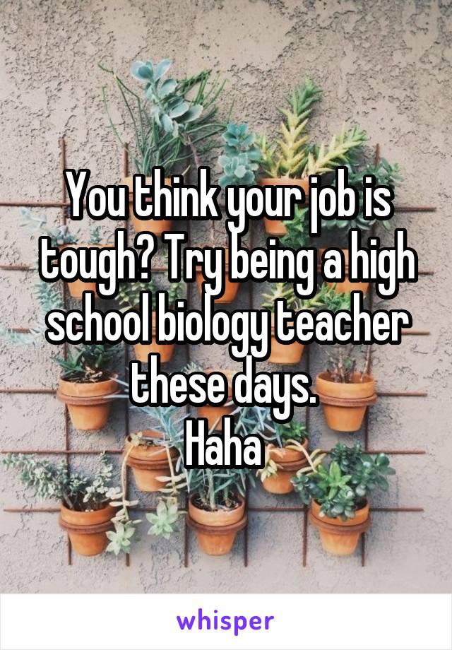 You think your job is tough? Try being a high school biology teacher these days. 
Haha 