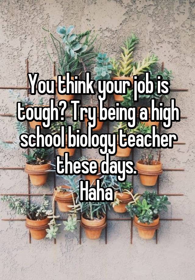 You think your job is tough? Try being a high school biology teacher these days. 
Haha 