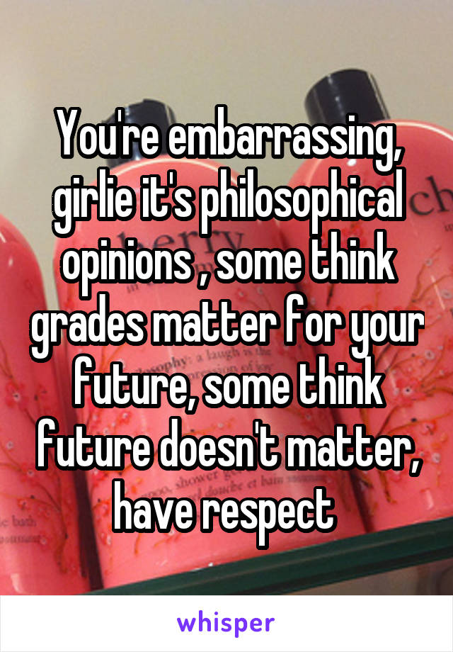 You're embarrassing, girlie it's philosophical opinions , some think grades matter for your future, some think future doesn't matter, have respect 