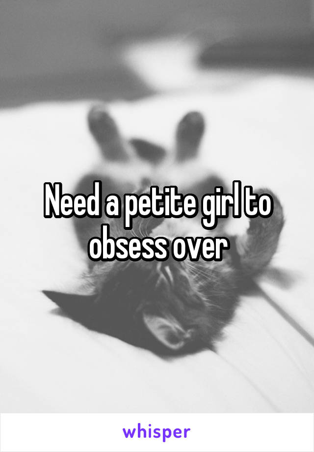 Need a petite girl to obsess over