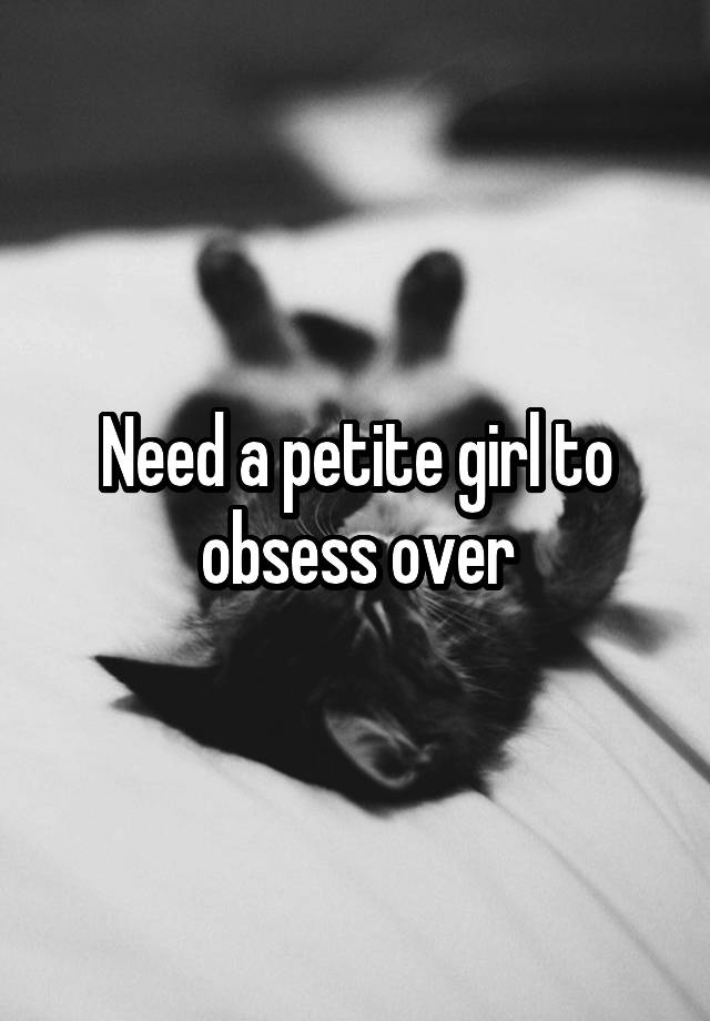 Need a petite girl to obsess over