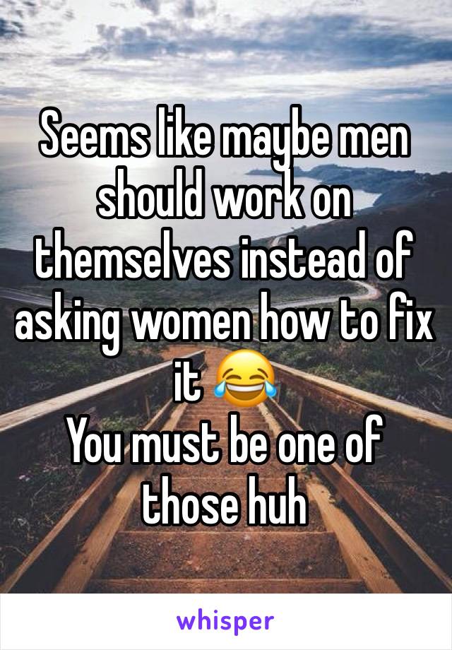 Seems like maybe men should work on themselves instead of asking women how to fix it 😂 
You must be one of those huh 