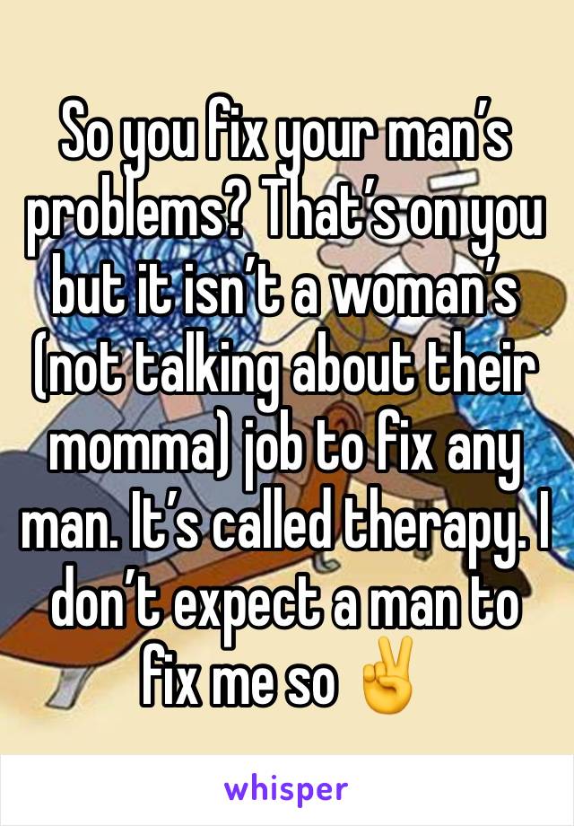 So you fix your man’s problems? That’s on you but it isn’t a woman’s (not talking about their momma) job to fix any man. It’s called therapy. I don’t expect a man to fix me so ✌️ 