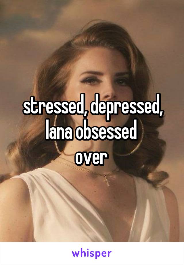 stressed, depressed, lana obsessed 
over 