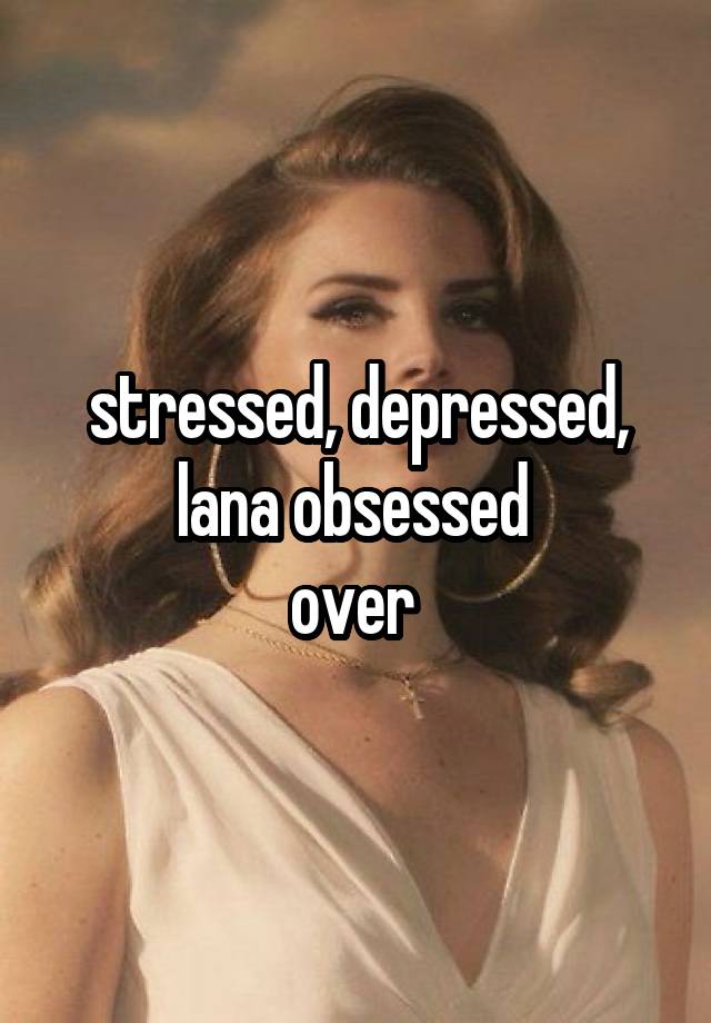 stressed, depressed, lana obsessed 
over 