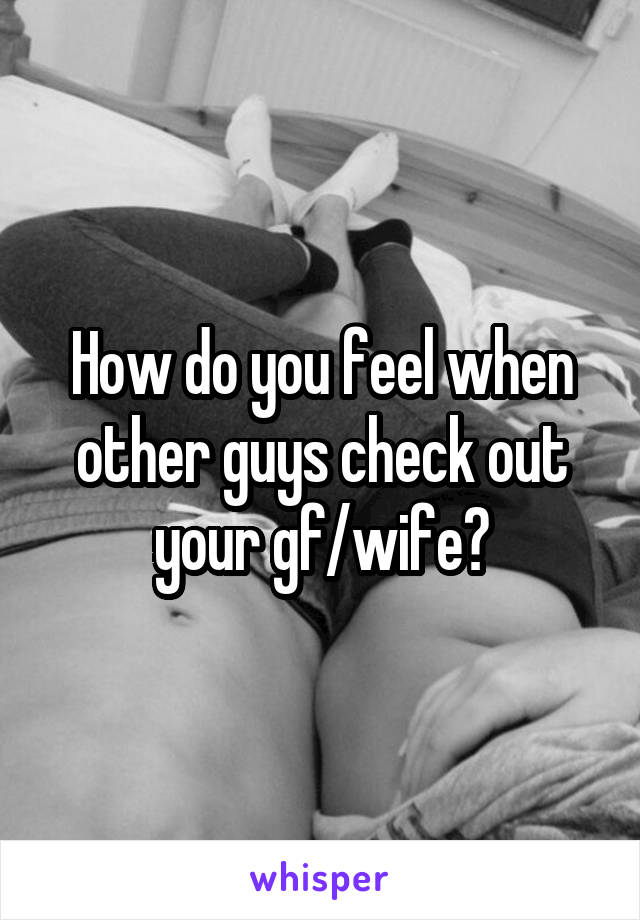 How do you feel when other guys check out your gf/wife?