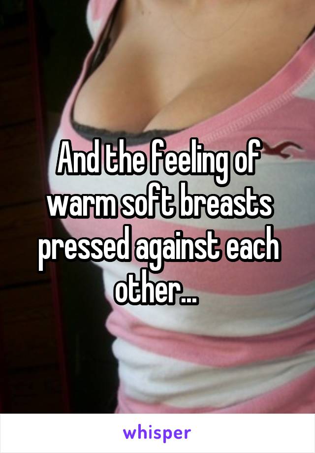 And the feeling of warm soft breasts pressed against each other... 