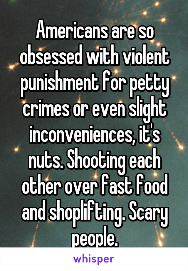 Americans are so obsessed with violent punishment for petty crimes or even slight inconveniences, it's nuts. Shooting each other over fast food and shoplifting. Scary people.