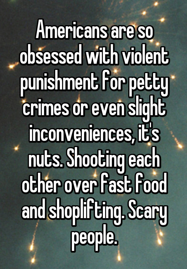 Americans are so obsessed with violent punishment for petty crimes or even slight inconveniences, it's nuts. Shooting each other over fast food and shoplifting. Scary people.