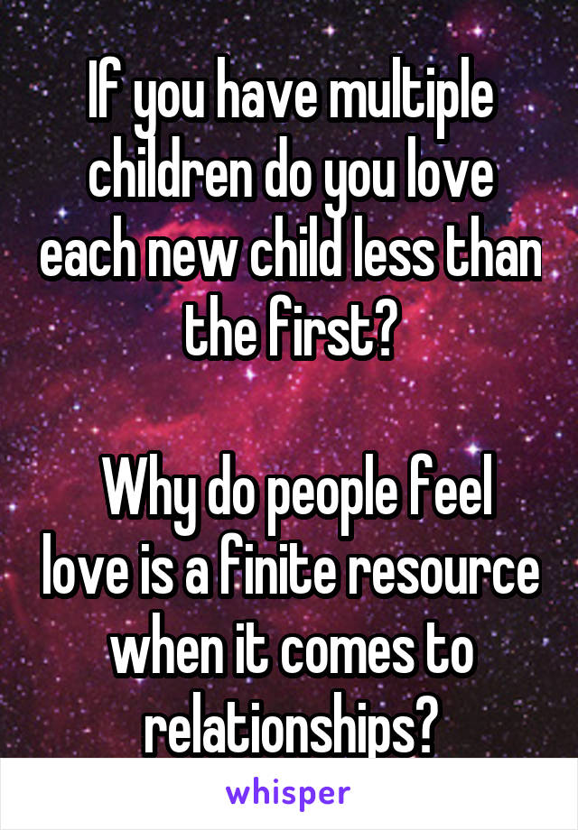 If you have multiple children do you love each new child less than the first?

 Why do people feel love is a finite resource when it comes to relationships?