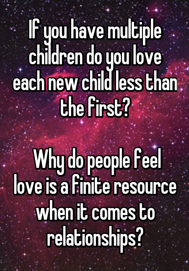 If you have multiple children do you love each new child less than the first?

 Why do people feel love is a finite resource when it comes to relationships?