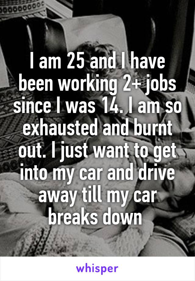 I am 25 and I have been working 2+ jobs since I was 14. I am so exhausted and burnt out. I just want to get into my car and drive away till my car breaks down 