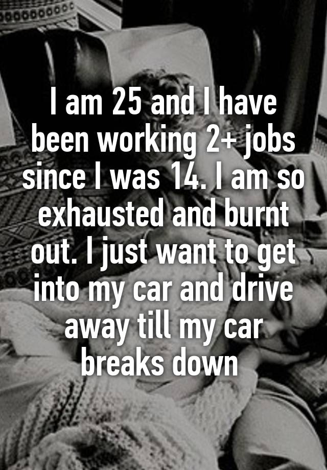 I am 25 and I have been working 2+ jobs since I was 14. I am so exhausted and burnt out. I just want to get into my car and drive away till my car breaks down 