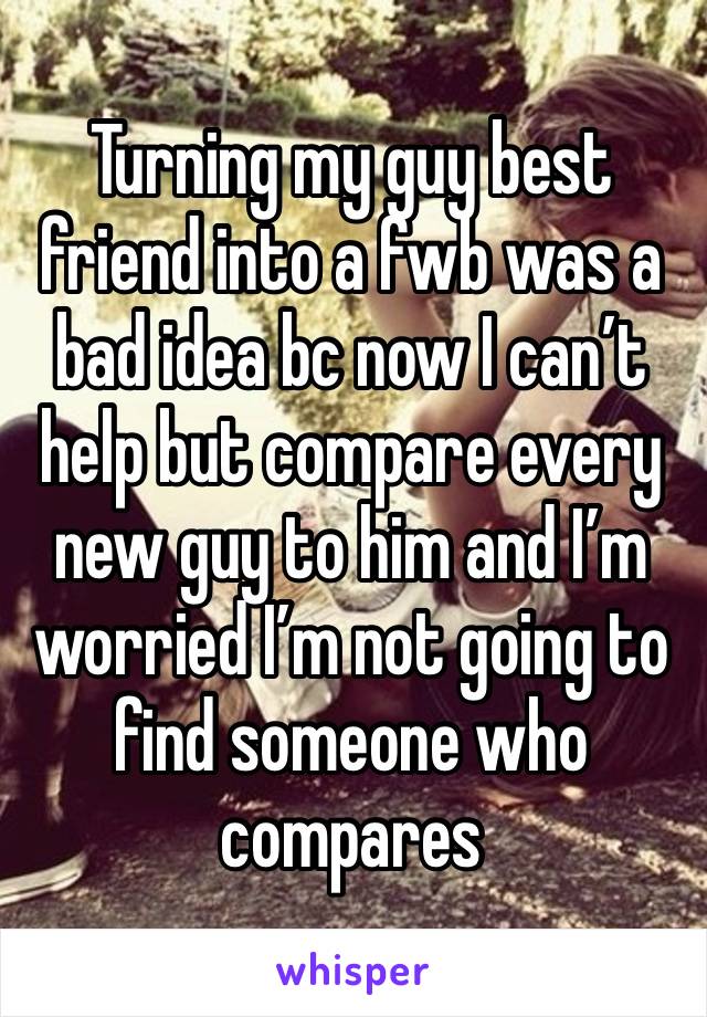 Turning my guy best friend into a fwb was a bad idea bc now I can’t help but compare every new guy to him and I’m worried I’m not going to find someone who compares 