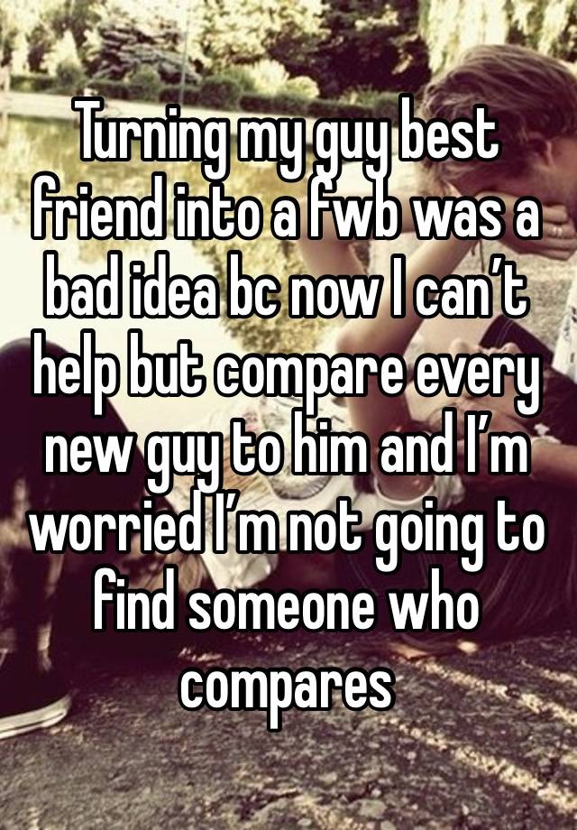 Turning my guy best friend into a fwb was a bad idea bc now I can’t help but compare every new guy to him and I’m worried I’m not going to find someone who compares 