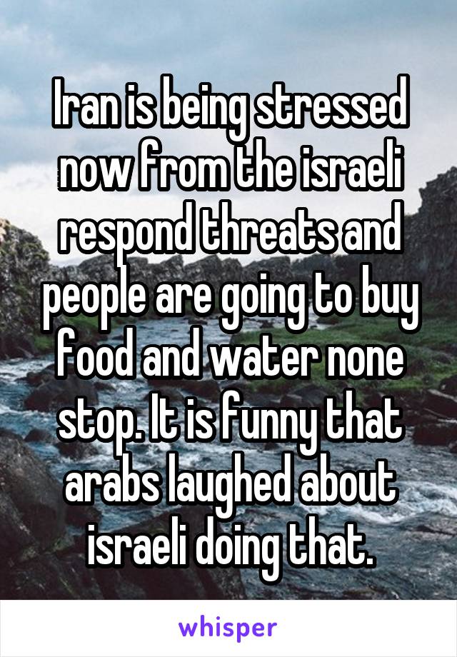 Iran is being stressed now from the israeli respond threats and people are going to buy food and water none stop. It is funny that arabs laughed about israeli doing that.