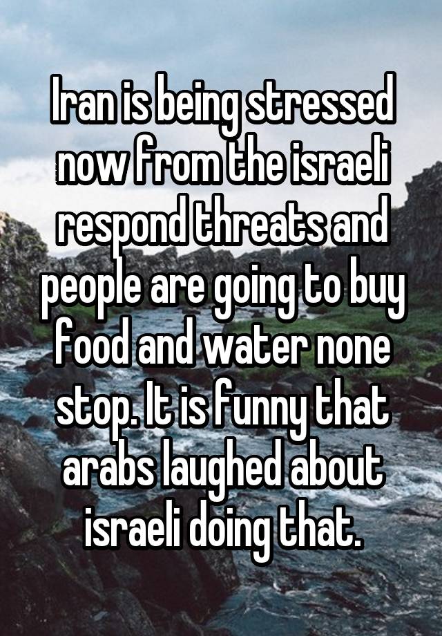 Iran is being stressed now from the israeli respond threats and people are going to buy food and water none stop. It is funny that arabs laughed about israeli doing that.