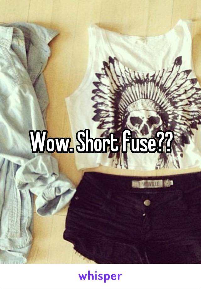 Wow. Short fuse??