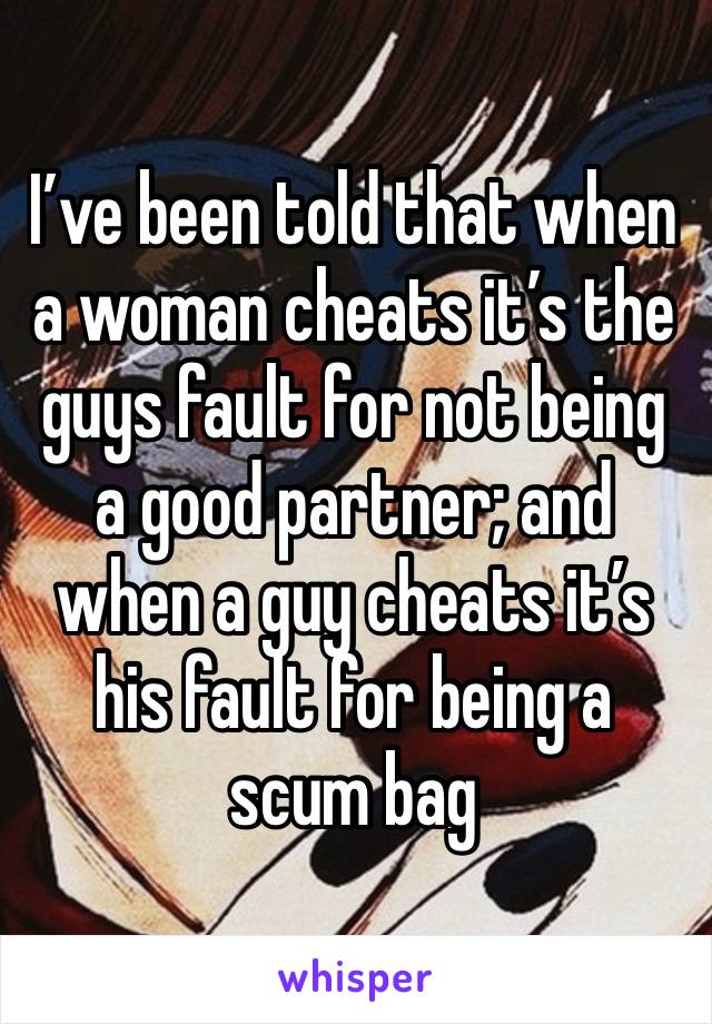 I’ve been told that when a woman cheats it’s the guys fault for not being a good partner; and when a guy cheats it’s his fault for being a scum bag 