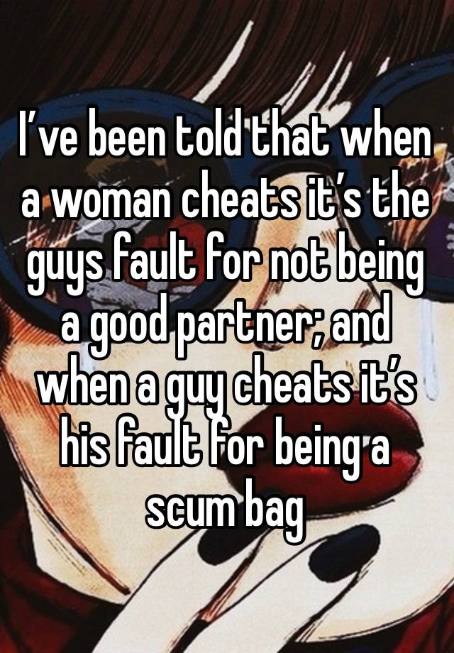 I’ve been told that when a woman cheats it’s the guys fault for not being a good partner; and when a guy cheats it’s his fault for being a scum bag 