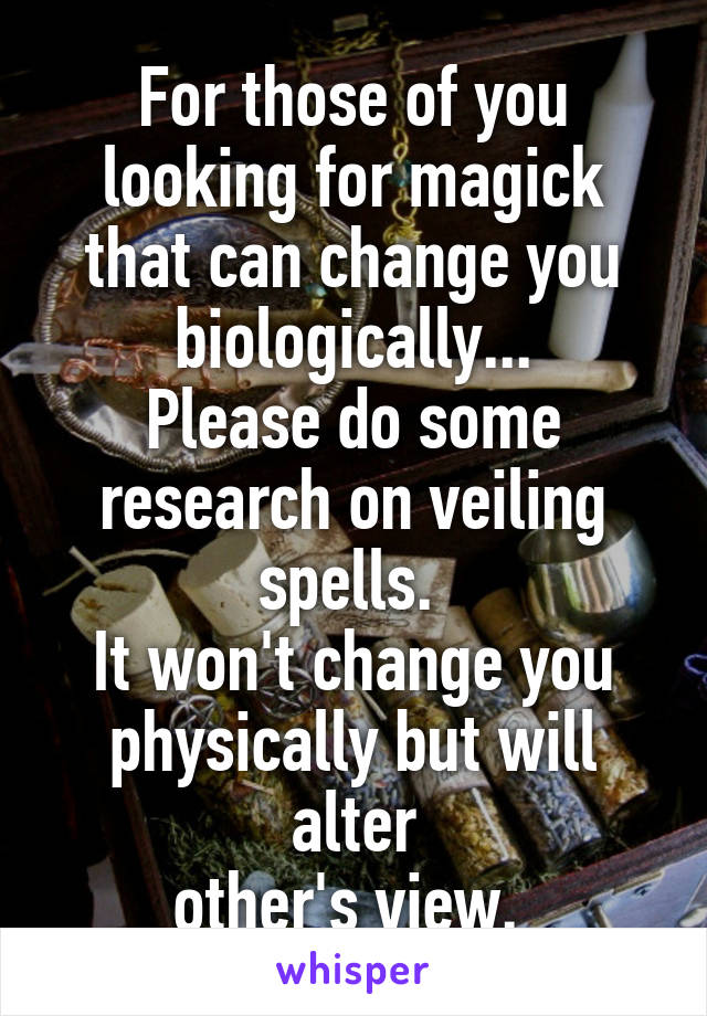 For those of you looking for magick that can change you biologically...
Please do some research on veiling spells. 
It won't change you physically but will alter
other's view. 