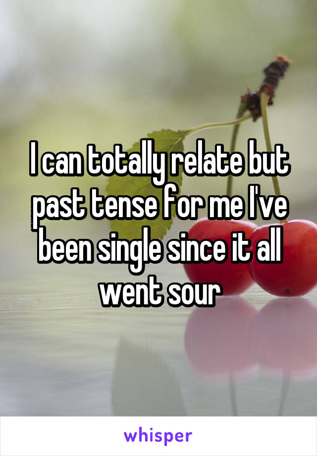 I can totally relate but past tense for me I've been single since it all went sour