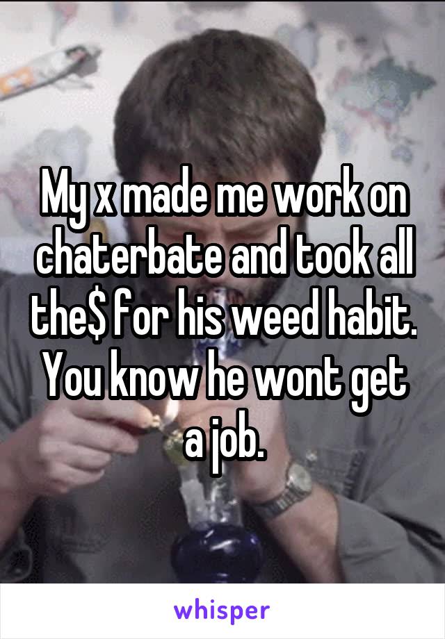 My x made me work on chaterbate and took all the$ for his weed habit. You know he wont get a job.